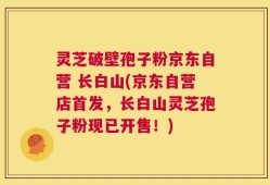 灵芝破壁孢子粉京东自营 长白山(京东自营店首发，长白山灵芝孢子粉现已开售！)