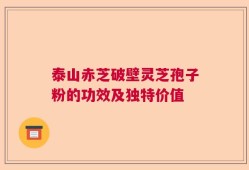 泰山赤芝破壁灵芝孢子粉的功效及独特价值