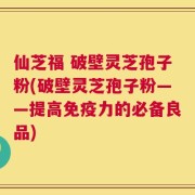 仙芝福 破壁灵芝孢子粉(破壁灵芝孢子粉——提高免疫力的必备良品)