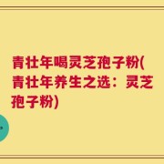 青壮年喝灵芝孢子粉(青壮年养生之选：灵芝孢子粉)