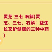 灵芝 三七 石斛(灵芝、三七、石斛：益生长又护健康的三种中药)