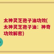 太神灵芝孢子油功效(太神灵芝孢子油：神奇功效解密)