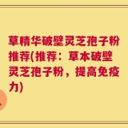 草精华破壁灵芝孢子粉推荐(推荐：草本破壁灵芝孢子粉，提高免疫力)
