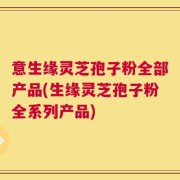 意生缘灵芝孢子粉全部产品(生缘灵芝孢子粉全系列产品)
