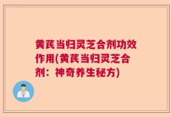 黄芪当归灵芝合剂功效作用(黄芪当归灵芝合剂：神奇养生秘方)