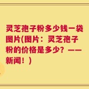 灵芝孢子粉多少钱一袋图片(图片：灵芝孢子粉的价格是多少？——新闻！)