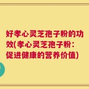 好孝心灵芝孢子粉的功效(孝心灵芝孢子粉：促进健康的营养价值)