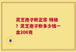 灵芝孢子粉正宗 特级？灵芝孢子粉多少钱一盒200克