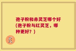 孢子粉和赤灵芝哪个好(孢子粉与红灵芝，哪种更好？)