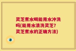 灵芝煮水喝能用水冲洗吗(能用水清洗灵芝？灵芝煮水的正确方法)