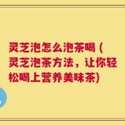 灵芝泡怎么泡茶喝 (灵芝泡茶方法，让你轻松喝上营养美味茶)