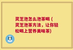 灵芝泡怎么泡茶喝 (灵芝泡茶方法，让你轻松喝上营养美味茶)