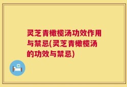 灵芝青橄榄汤功效作用与禁忌(灵芝青橄榄汤的功效与禁忌)