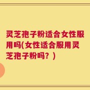 灵芝孢子粉适合女性服用吗(女性适合服用灵芝孢子粉吗？)