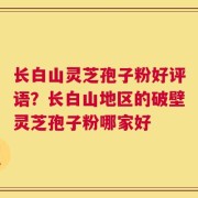 长白山灵芝孢子粉好评语？长白山地区的破壁灵芝孢子粉哪家好