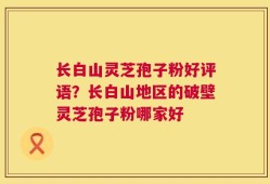 长白山灵芝孢子粉好评语？长白山地区的破壁灵芝孢子粉哪家好