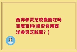 西洋参灵芝胶囊能吃吗百度百科(能否食用西洋参灵芝胶囊？)