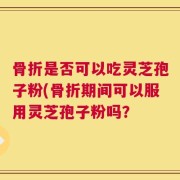 骨折是否可以吃灵芝孢子粉(骨折期间可以服用灵芝孢子粉吗？
