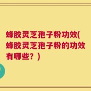 蜂胶灵芝孢子粉功效(蜂胶灵芝孢子粉的功效有哪些？)