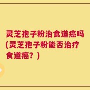 灵芝孢子粉治食道癌吗(灵芝孢子粉能否治疗食道癌？)