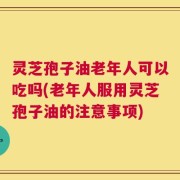 灵芝孢子油老年人可以吃吗(老年人服用灵芝孢子油的注意事项)