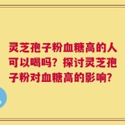 灵芝孢子粉血糖高的人可以喝吗？探讨灵芝孢子粉对血糖高的影响？