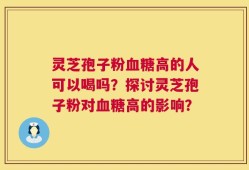 灵芝孢子粉血糖高的人可以喝吗？探讨灵芝孢子粉对血糖高的影响？
