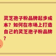 灵芝孢子粉品牌起步成本？如何在市场上打造自己的灵芝孢子粉品牌？