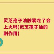 灵芝孢子油胶囊吃了会上火吗(灵芝孢子油的副作用)