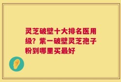 灵芝破壁十大排名医用级？紫一破壁灵芝孢子粉到哪里买最好