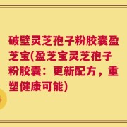 破壁灵芝孢子粉胶囊盈芝宝(盈芝宝灵芝孢子粉胶囊：更新配方，重塑健康可能)
