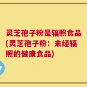 灵芝孢子粉是辐照食品(灵芝孢子粉：未经辐照的健康食品)