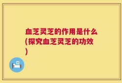 血芝灵芝的作用是什么(探究血芝灵芝的功效)