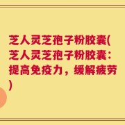 芝人灵芝孢子粉胶囊(芝人灵芝孢子粉胶囊：提高免疫力，缓解疲劳)