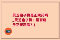 灵芝孢子粉是正规药吗_灵芝孢子粉：是否属于正规药品？)