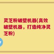 灵芝粉破壁机器(高效破壁机器，打造纯净灵芝粉)