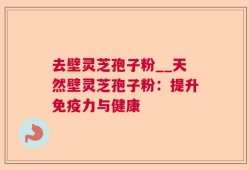 去壁灵芝孢子粉__天然壁灵芝孢子粉：提升免疫力与健康