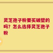 灵芝孢子粉要买破壁的吗？怎么选择灵芝孢子粉