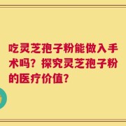 吃灵芝孢子粉能做入手术吗？探究灵芝孢子粉的医疗价值？