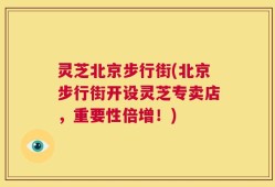 灵芝北京步行街(北京步行街开设灵芝专卖店，重要性倍增！)