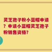 灵芝孢子粉小蓝帽申请？申请小蓝帽灵芝孢子粉销售资格？