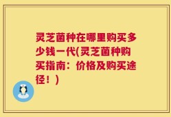 灵芝菌种在哪里购买多少钱一代(灵芝菌种购买指南：价格及购买途径！)