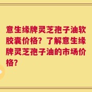 意生缘牌灵芝孢子油软胶囊价格？了解意生缘牌灵芝孢子油的市场价格？