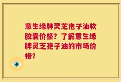 意生缘牌灵芝孢子油软胶囊价格？了解意生缘牌灵芝孢子油的市场价格？
