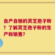 自产自销的灵芝孢子粉？了解灵芝孢子粉的生产和销售？