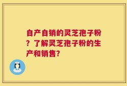 自产自销的灵芝孢子粉？了解灵芝孢子粉的生产和销售？