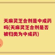 天麻灵芝合剂是中成药吗(天麻灵芝合剂是否被归类为中成药)