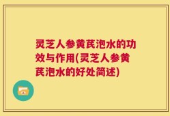 灵芝人参黄芪泡水的功效与作用(灵芝人参黄芪泡水的好处简述)