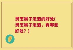 灵芝蝎子泡酒的好处(灵芝蝎子泡酒，有哪些好处？)