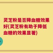 灵芝粉是否降血糖效果好(灵芝粉有助于降低血糖的效果显著)
